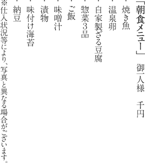 「朝食メニュー」  御一人様　千円  ・ 焼き魚 ・ 温泉卵 ・ 自家製ざる豆腐 ・ 惣菜３品 ・ ご飯 ・ 味噌汁 ・ 漬物 ・ 味付け海苔 ・ 納豆 ※仕入状況等により、写真と異なる場合がございます。 